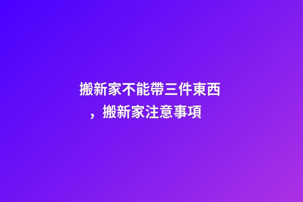 搬新家不能帶三件東西，搬新家注意事項